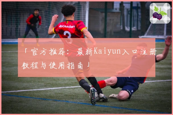 「官方推荐：最新Kaiyun入口注册教程与使用指南」