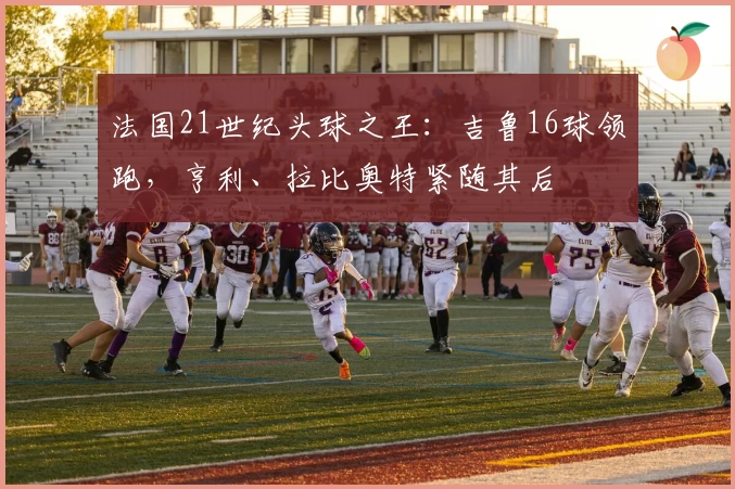 法国21世纪头球之王:吉鲁16球领跑,亨利、拉比奥特紧随其后