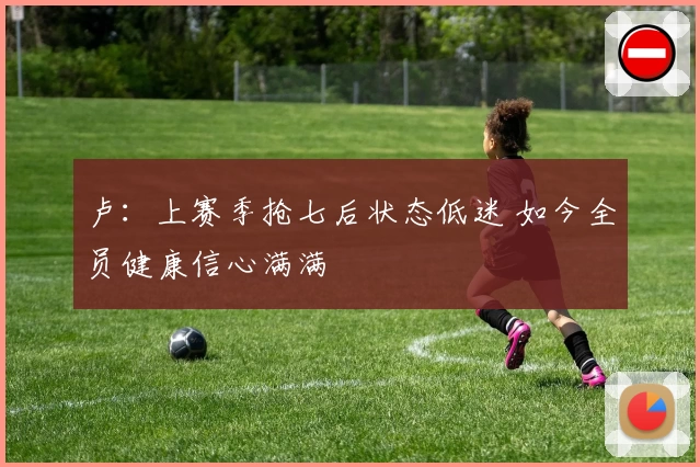 卢：上赛季抢七后状态低迷 如今全员健康信心满满