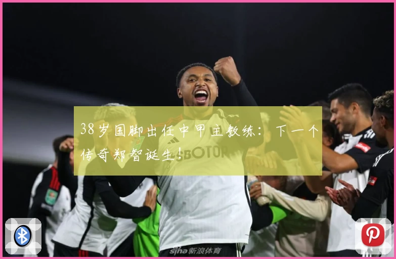 38岁国脚出任中甲主教练：下一个传奇郑智诞生！