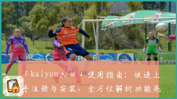 「kaiyun入口」使用指南：快速上手注册与安装，全方位解析功能亮点与新手体验
