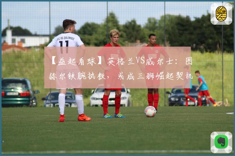 【益起看球】英格兰VS威尔士：图赫尔铁腕执教，或成三狮崛起契机