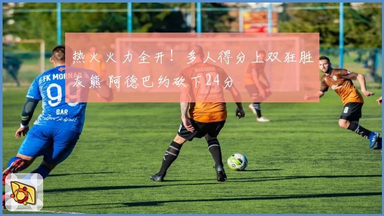 热火火力全开！多人得分上双狂胜灰熊 阿德巴约砍下24分