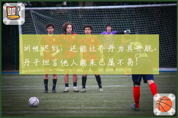 训练迟到,还能让乔丹为其开脱,丹子坦言他人能来已属不易!