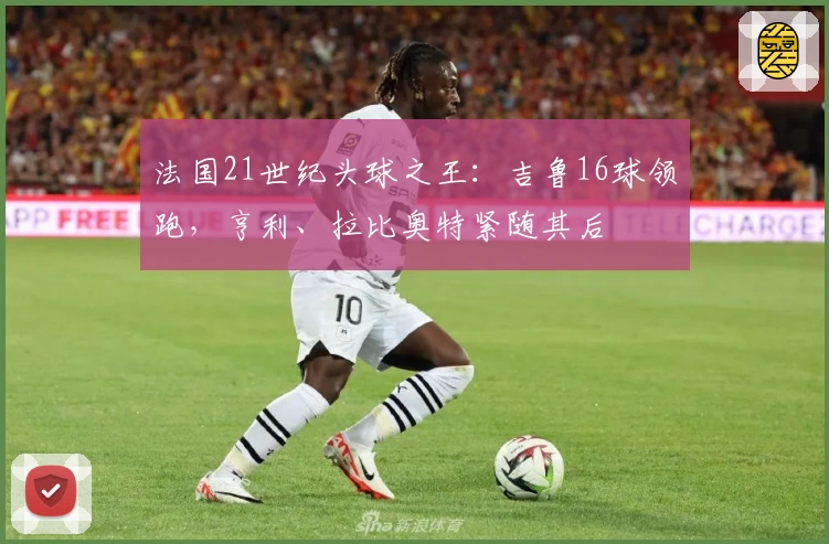 法国21世纪头球之王：吉鲁16球领跑，亨利、拉比奥特紧随其后