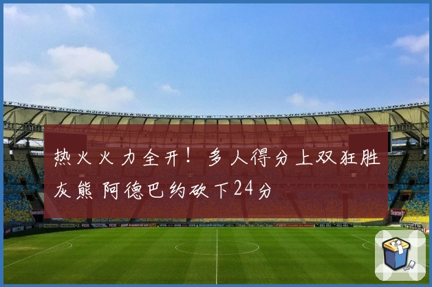 热火火力全开！多人得分上双狂胜灰熊 阿德巴约砍下24分