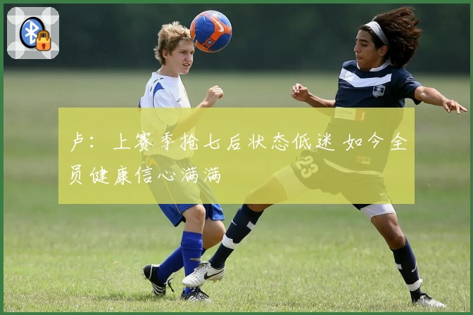 卢：上赛季抢七后状态低迷 如今全员健康信心满满