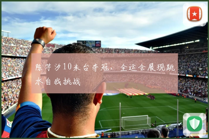 陈芋汐10米台夺冠，全运会展现跳水自我挑战